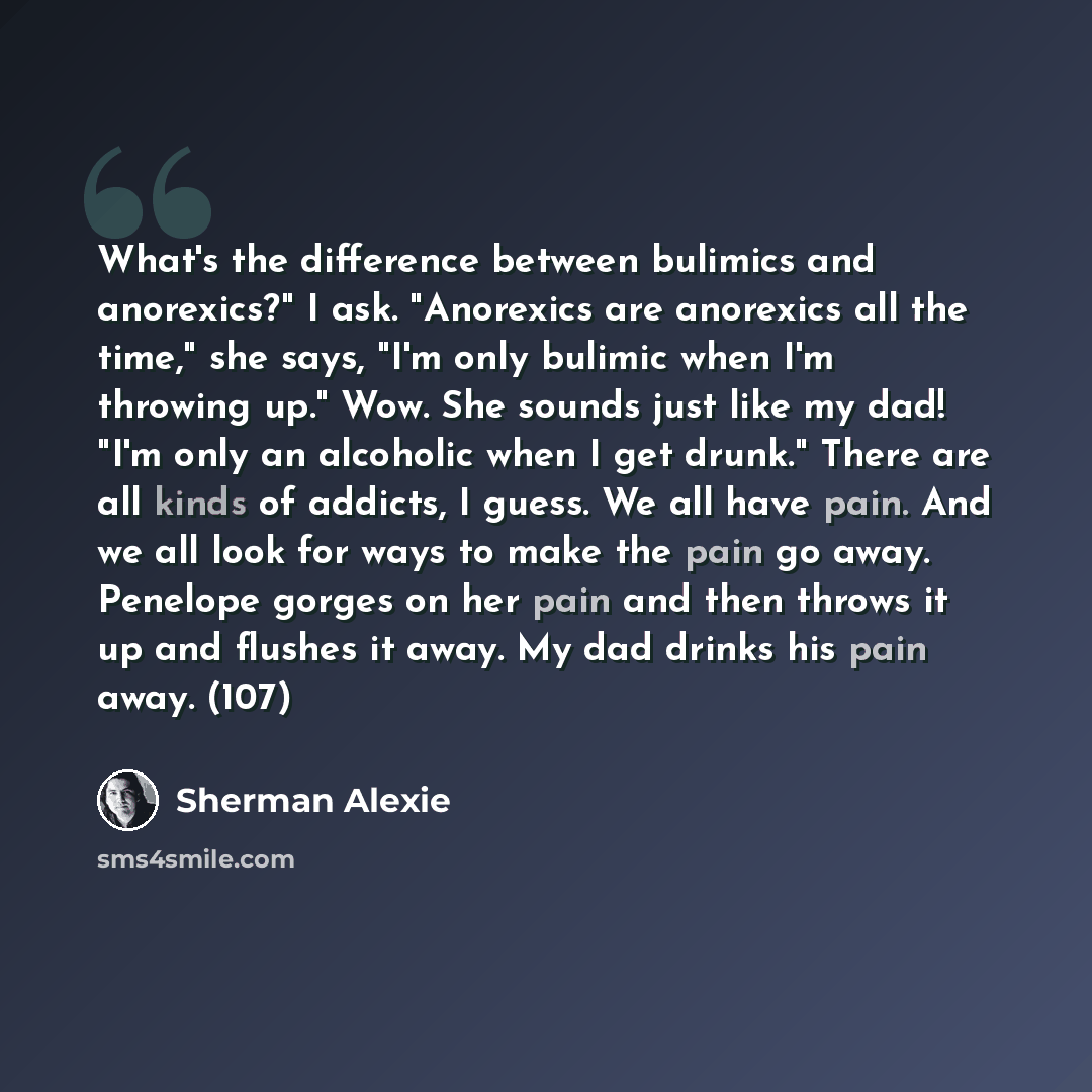 “What's the difference between bulimics and anorexics?" I ask. "Anorexics are anorexics all the time," she says, "I'm only bulimic when I'm throwing up." Wow. She sounds just like my dad! "I'm only an alcoholic when I get drunk." There are all kinds of addicts, I guess. We all have pain. And we all…” quote by Sherman Alexie