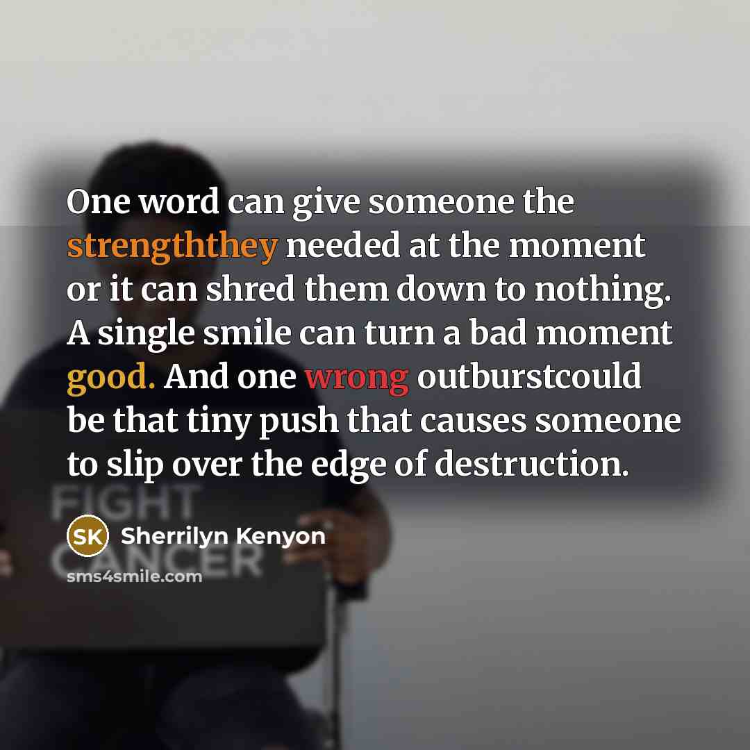 “One word can give someone the strengththey needed at the moment or it can shred them down to nothing. A single smile can turn a bad moment good. And one wrong outburstcould be that tiny push that causes someone to slip over the edge of destruction.” quote by Sherrilyn Kenyon