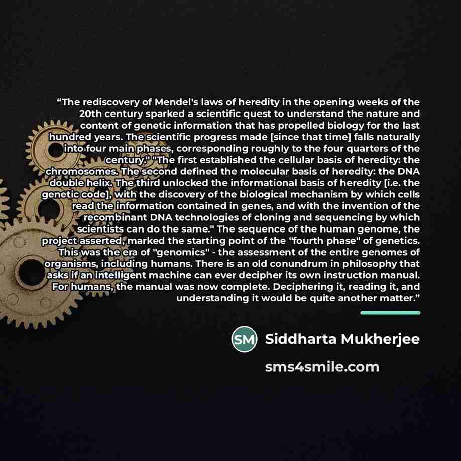 “The rediscovery of Mendel's laws of heredity in the opening weeks of the 20th century sparked a scientific quest to understand the nature and content of genetic information that has propelled biology for the last hundred years. The scientific progress made [since that time] falls naturally into…” quote by Siddharta Mukherjee