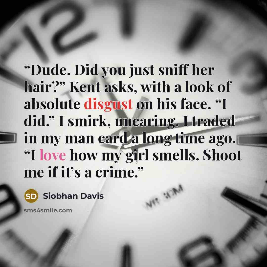 “Dude. Did you just sniff her hair?” Kent asks, with a look of absolute disgust on his face. “I did.” I smirk, uncaring. I traded in my man card a long time ago. “I love how my girl smells. Shoot me if it’s a crime.” quote by Siobhan Davis