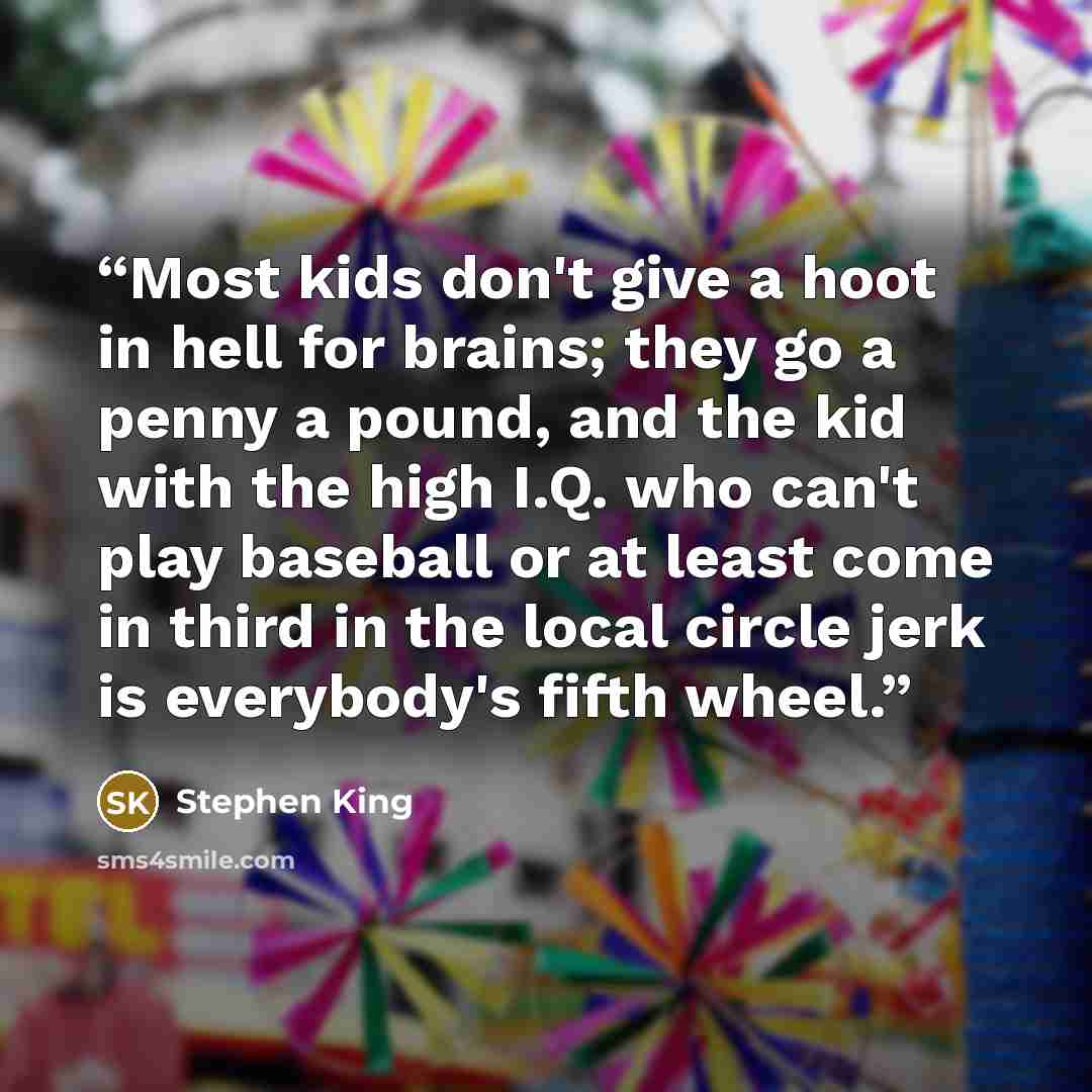 “Most kids don't give a hoot in hell for brains; they go a penny a pound, and the kid with the high I.Q. who can't play baseball or at least come in third in the local circle jerk is everybody's fifth wheel.” quote by Stephen King