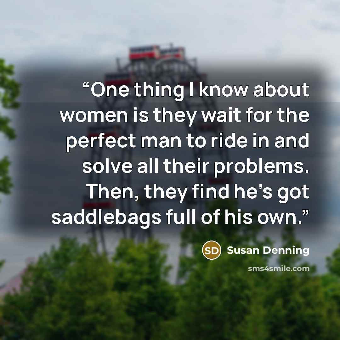 “One thing I know about women is they wait for the perfect man to ride in and solve all their problems. Then, they find he’s got saddlebags full of his own.” quote by Susan Denning