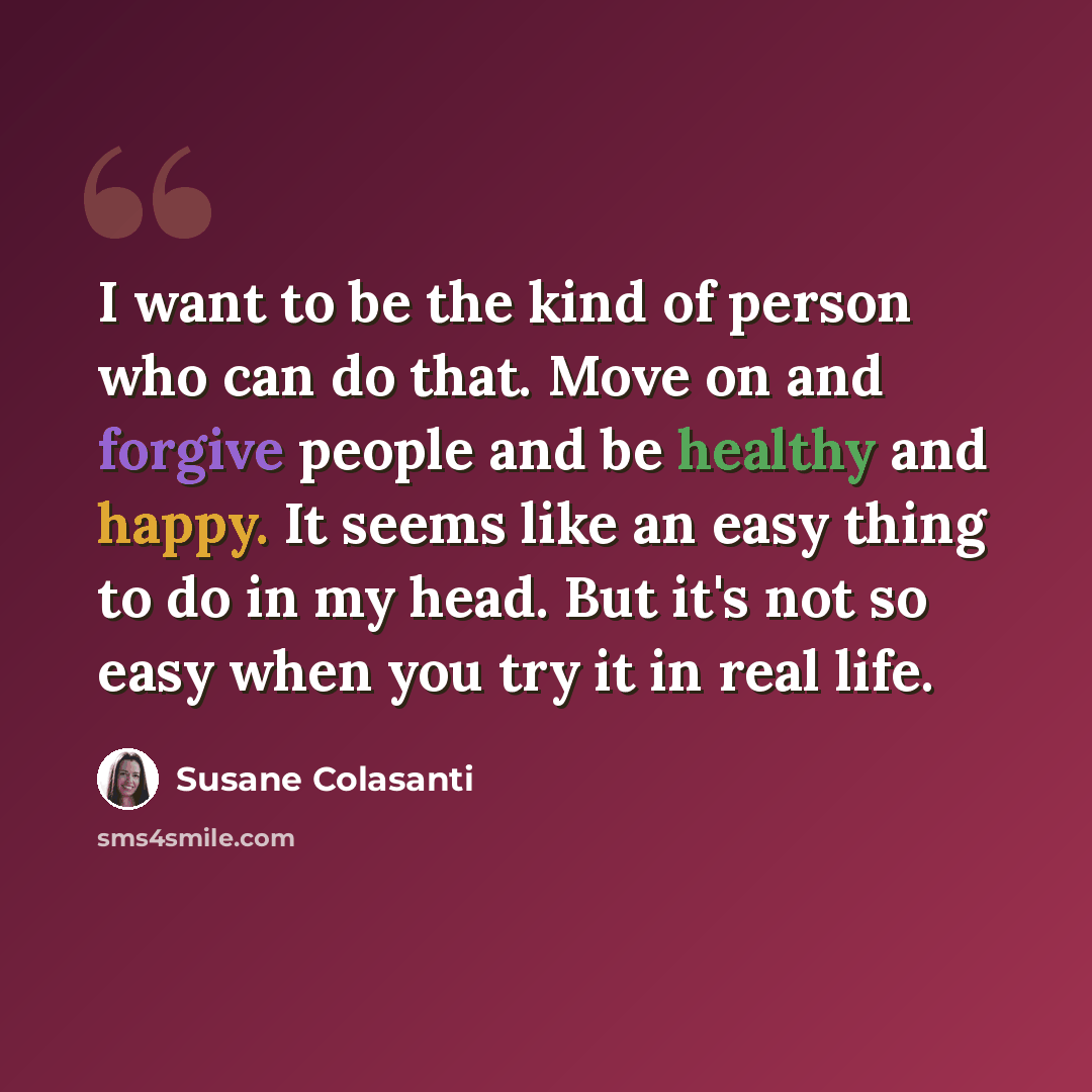 “I want to be the kind of person who can do that. Move on and forgive people and be healthy and happy. It seems like an easy thing to do in my head. But it's not so easy when you try it in real life.” quote by Susane Colasanti