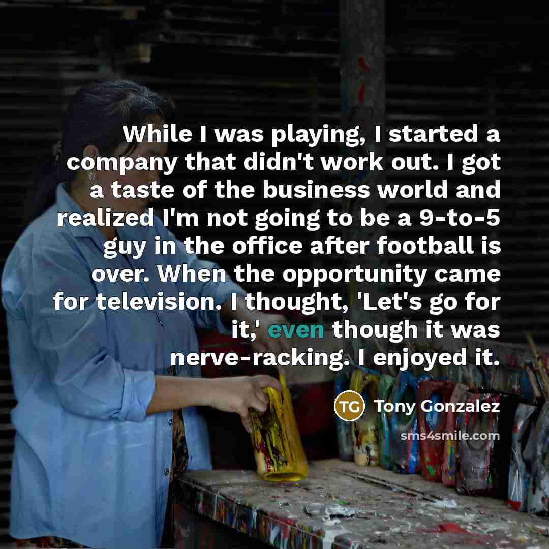“While I was playing, I started a company that didn't work out. I got a taste of the business world and realized I'm not going to be a 9-to-5 guy in the office after football is over. When the opportunity came for television. I thought, 'Let's go for it,' even though it was nerve-racking. I enjoyed…” quote by Tony Gonzalez