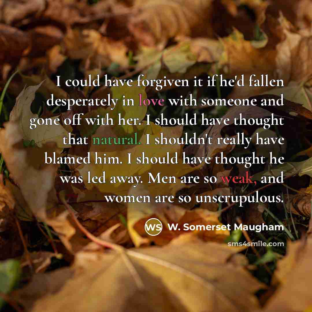 “I could have forgiven it if he'd fallen desperately in love with someone and gone off with her. I should have thought that natural. I shouldn't really have blamed him. I should have thought he was led away. Men are so weak, and women are so unscrupulous.” quote by W. Somerset Maugham
