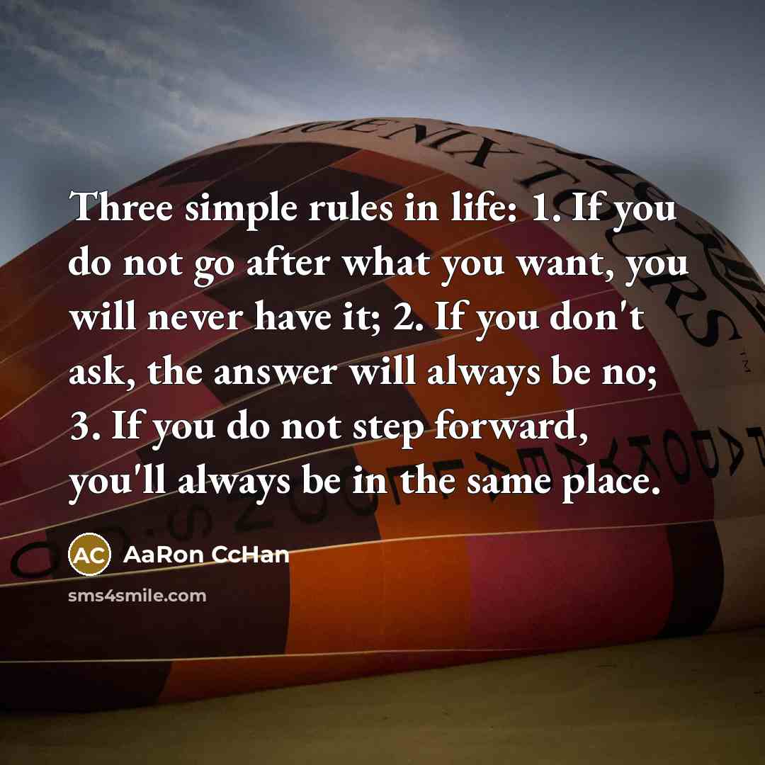 “Three simple rules in life: 1. If you do not go after what you want, you will never have it; 2. If you don't ask, the answer will always be no; 3. If you do not step forward, you'll always be in the same place.” quote by AaRon CcHan