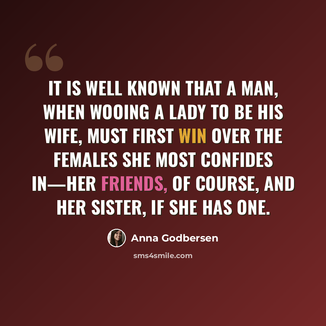 “It is well known that a man, when wooing a lady to be his wife, must first win over the females she most confides in—her friends, of course, and her sister, if she has one.” quote by Anna Godbersen