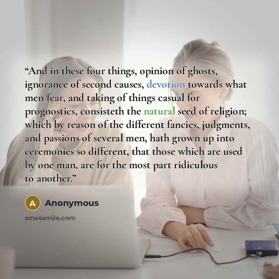 “And in these four things, opinion of ghosts, ignorance of second causes, devotion towards what men fear, and taking of things casual for prognostics, consisteth the natural seed of religion; which by reason of the different fancies, judgments, and passions of several men, hath grown up into…” quote by Anonymous