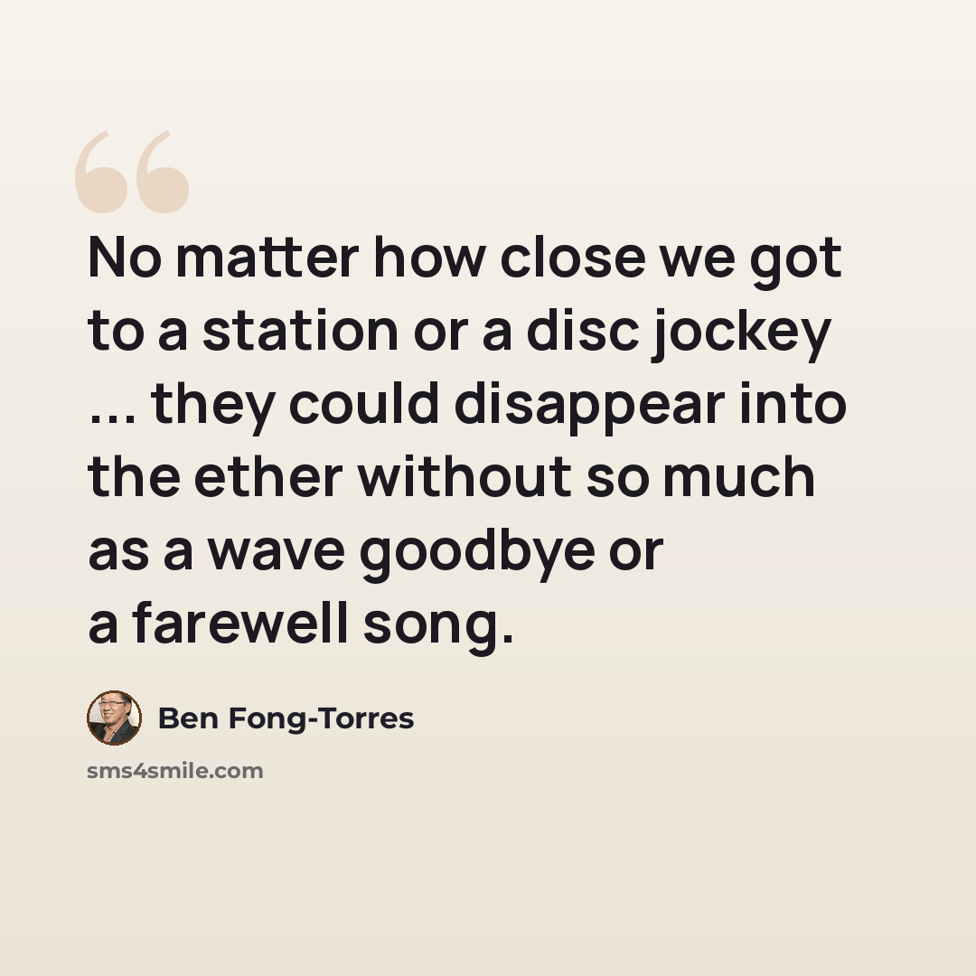 “No matter how close we got to a station or a disc jockey ... they could disappear into the ether without so much as a wave goodbye or a farewell song.” quote by Ben Fong-Torres