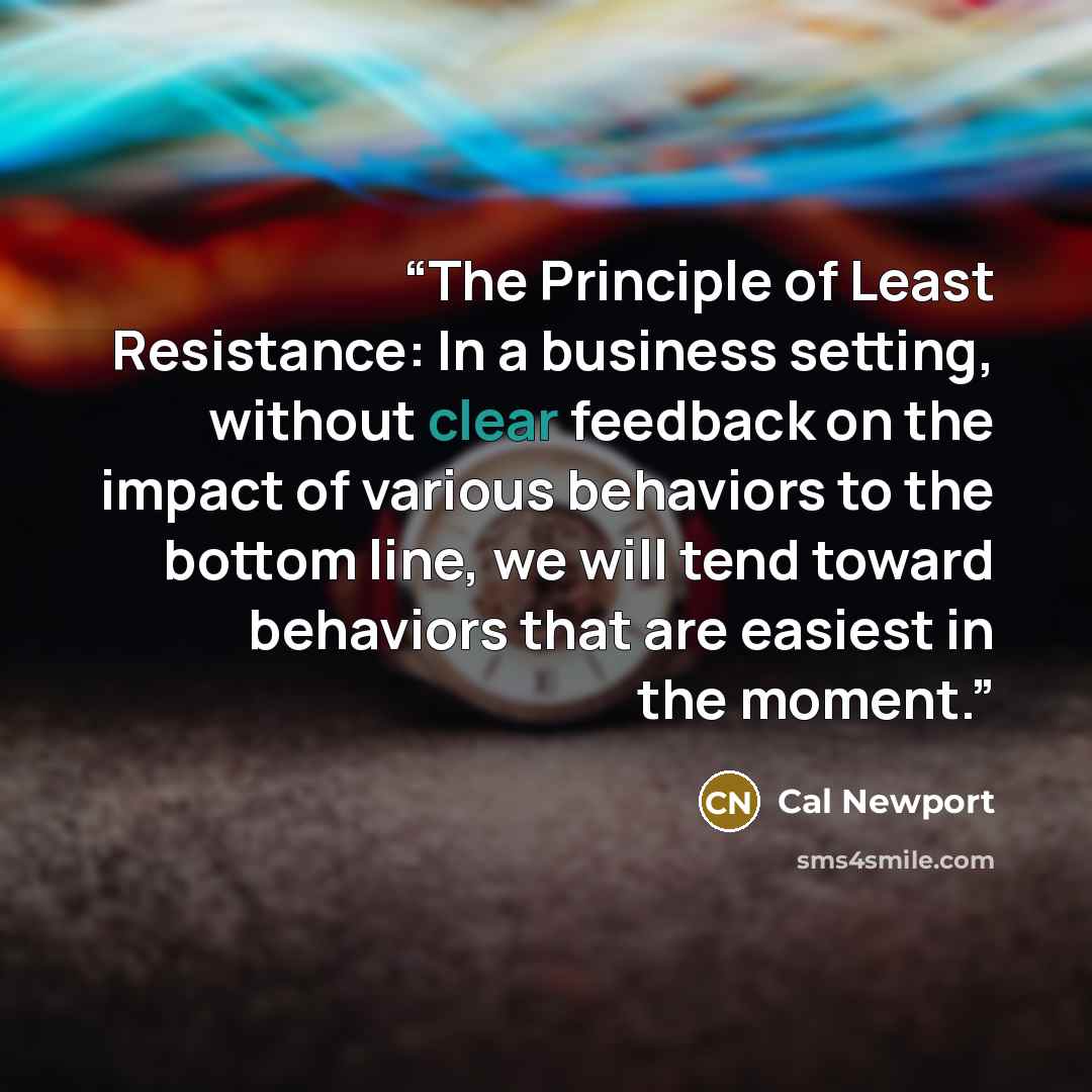 “The Principle of Least Resistance: In a business setting, without clear feedback on the impact of various behaviors to the bottom line, we will tend toward behaviors that are easiest in the moment.” quote by Cal Newport