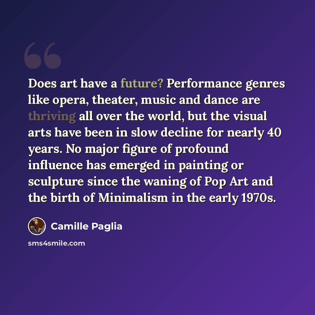 “Does art have a future? Performance genres like opera, theater, music and dance are thriving all over the world, but the visual arts have been in slow decline for nearly 40 years. No major figure of profound influence has emerged in painting or sculpture since the waning of Pop Art and the birth…” quote by Camille Paglia