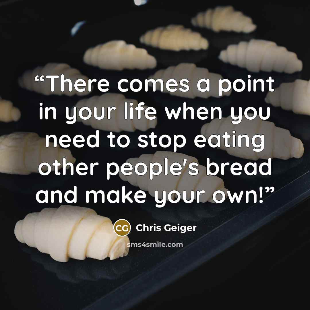 “There comes a point in your life when you need to stop eating other people's bread and make your own!” quote by Chris Geiger
