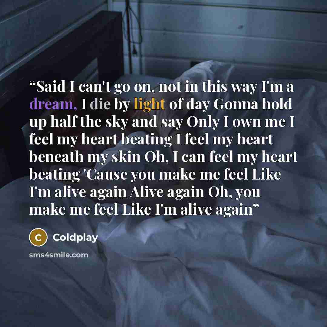 “Said I can't go on, not in this way I'm a dream, I die by light of day Gonna hold up half the sky and say Only I own me I feel my heart beating I feel my heart beneath my skin Oh, I can feel my heart beating 'Cause you make me feel Like I'm alive again Alive again Oh, you make me feel Like I'm…” quote by Coldplay
