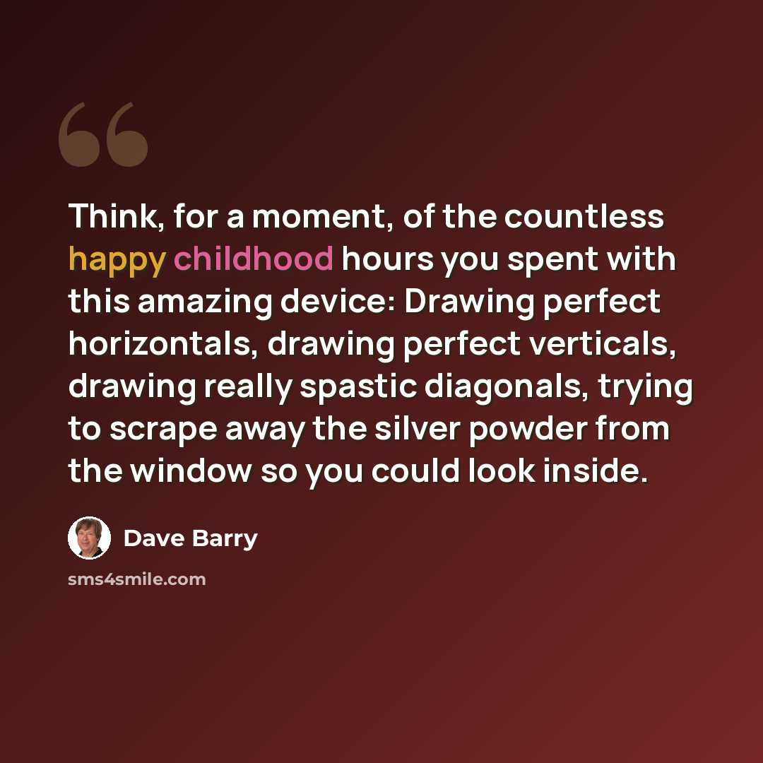 “Think, for a moment, of the countless happy childhood hours you spent with this amazing device: Drawing perfect horizontals, drawing perfect verticals, drawing really spastic diagonals, trying to scrape away the silver powder from the window so you could look inside.” quote by Dave Barry