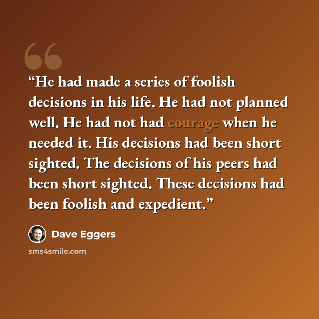 “He had made a series of foolish decisions in his life. He had not planned well. He had not had courage when he needed it. His decisions had been short sighted. The decisions of his peers had been short sighted. These decisions had been foolish and expedient.” quote by Dave Eggers