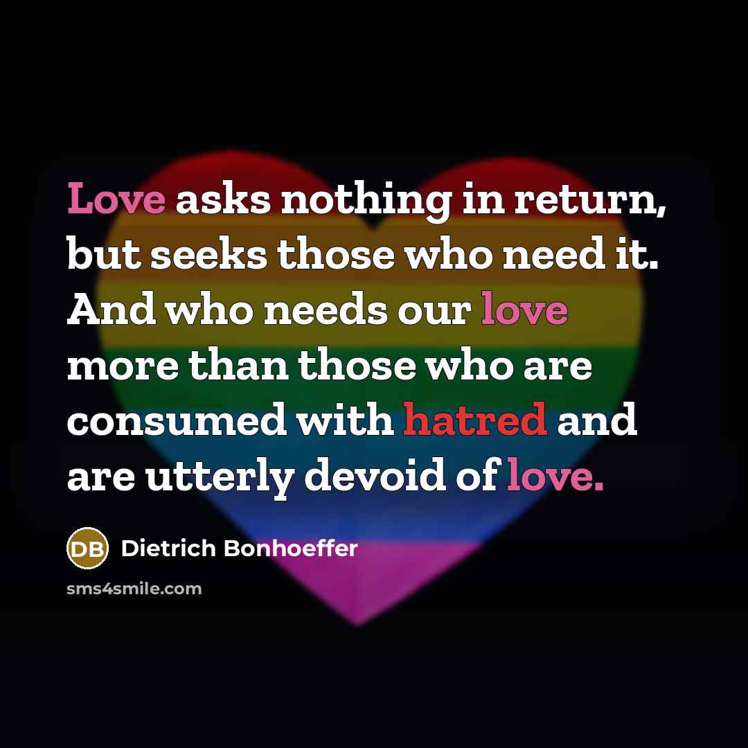 “Love asks nothing in return, but seeks those who need it. And who needs our love more than those who are consumed with hatred and are utterly devoid of love.” quote by Dietrich Bonhoeffer
