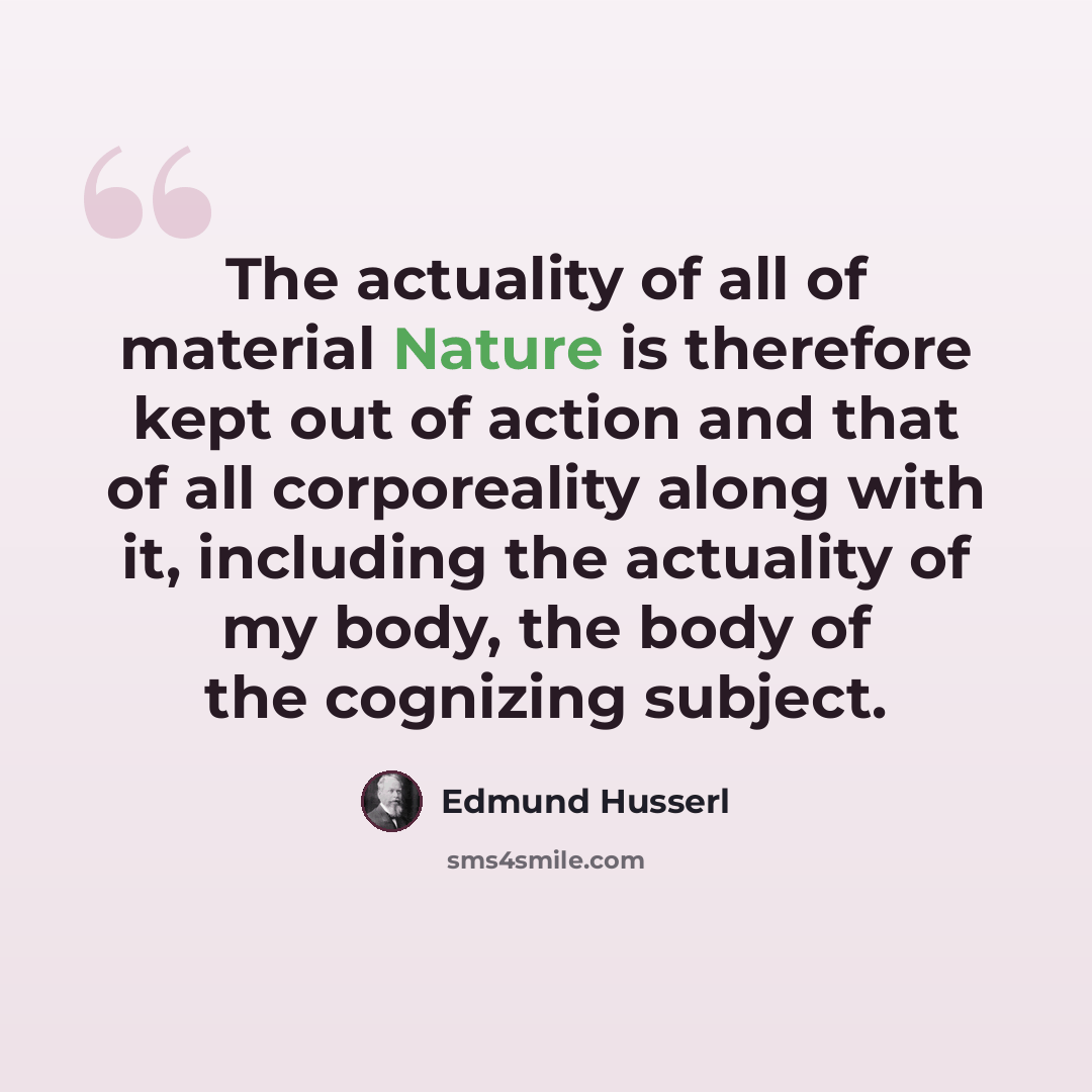 “The actuality of all of material Nature is therefore kept out of action and that of all corporeality along with it, including the actuality of my body, the body of the cognizing subject.” quote by Edmund Husserl