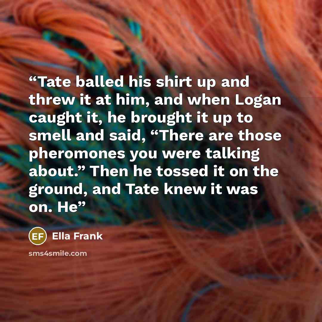 “Tate balled his shirt up and threw it at him, and when Logan caught it, he brought it up to smell and said, “There are those pheromones you were talking about.” Then he tossed it on the ground, and Tate knew it was on. He” quote by Ella Frank