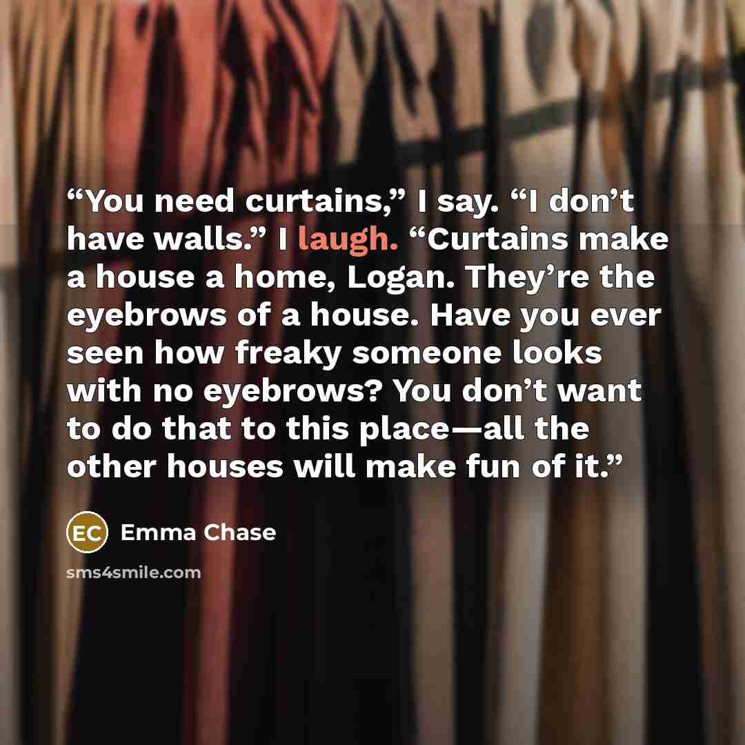 “You need curtains,” I say. “I don’t have walls.” I laugh. “Curtains make a house a home, Logan. They’re the eyebrows of a house. Have you ever seen how freaky someone looks with no eyebrows? You don’t want to do that to this place—all the other houses will make fun of it.” quote by Emma Chase