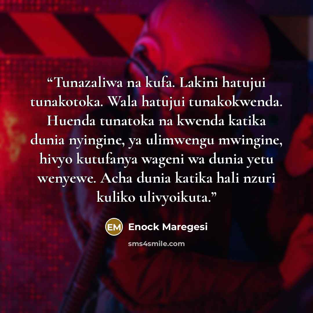 “Tunazaliwa na kufa. Lakini hatujui tunakotoka. Wala hatujui tunakokwenda. Huenda tunatoka na kwenda katika dunia nyingine, ya ulimwengu mwingine, hivyo kutufanya wageni wa dunia yetu wenyewe. Acha dunia katika hali nzuri kuliko ulivyoikuta.” quote by Enock Maregesi