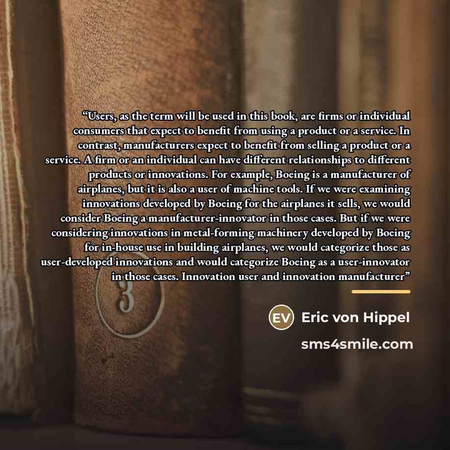 “Users, as the term will be used in this book, are firms or individual consumers that expect to benefit from using a product or a service. In contrast, manufacturers expect to benefit from selling a product or a service. A firm or an individual can have different relationships to different products…” quote by Eric von Hippel