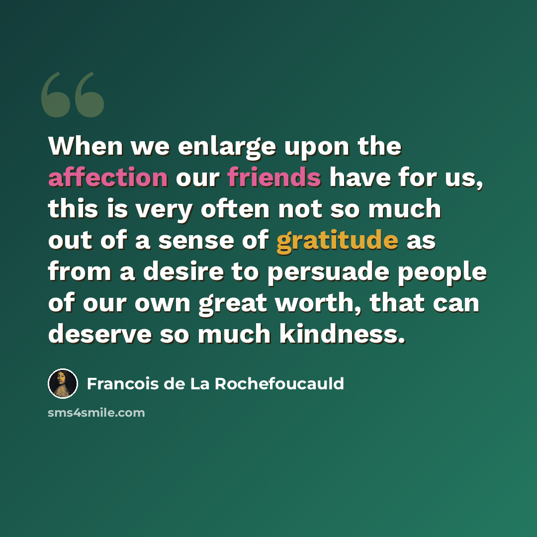 “When we enlarge upon the affection our friends have for us, this is very often not so much out of a sense of gratitude as from a desire to persuade people of our own great worth, that can deserve so much kindness.” quote by Francois de La Rochefoucauld