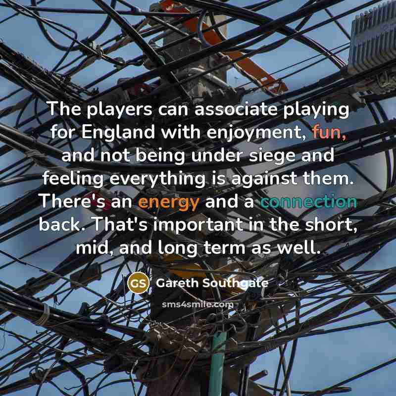 “The players can associate playing for England with enjoyment, fun, and not being under siege and feeling everything is against them. There's an energy and a connection back. That's important in the short, mid, and long term as well.” quote by Gareth Southgate