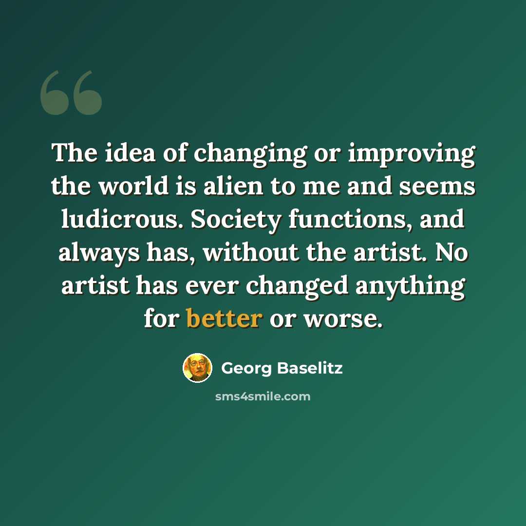 “The idea of changing or improving the world is alien to me and seems ludicrous. Society functions, and always has, without the artist. No artist has ever changed anything for better or worse.” quote by Georg Baselitz