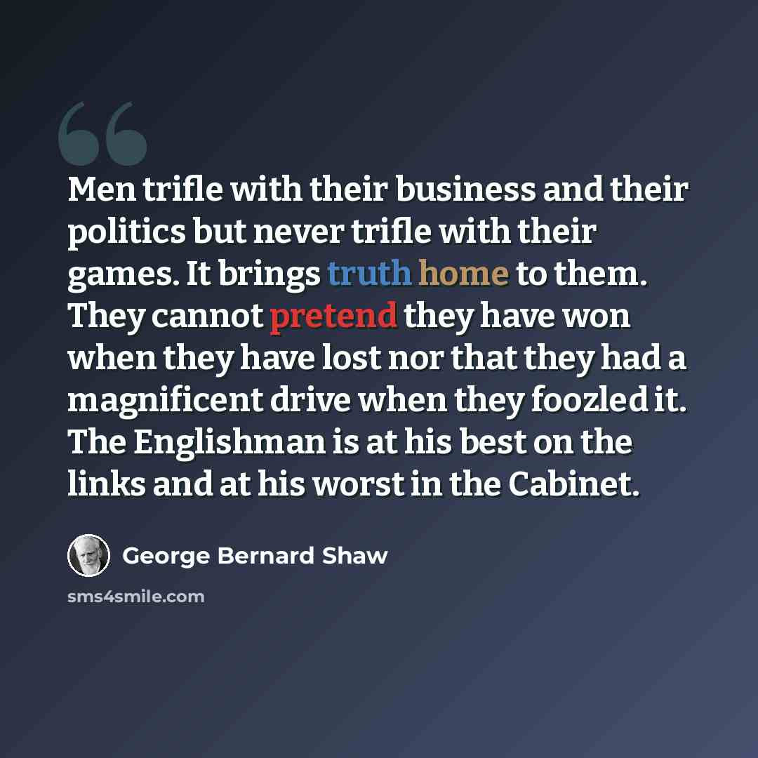 “Men trifle with their business and their politics but never trifle with their games. It brings truth home to them. They cannot pretend they have won when they have lost nor that they had a magnificent drive when they foozled it. The Englishman is at his best on the links and at his worst in the…” quote by George Bernard Shaw