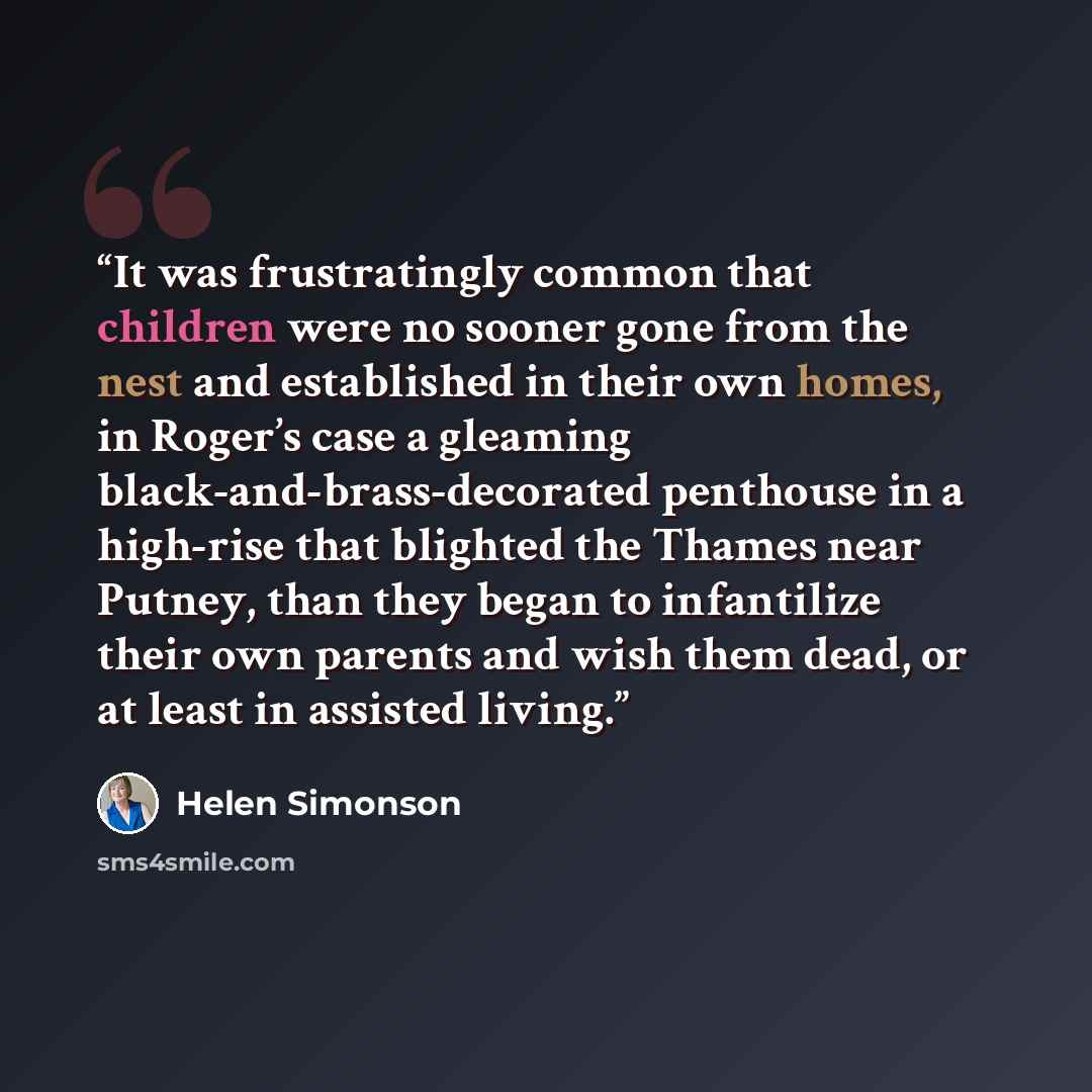 “It was frustratingly common that children were no sooner gone from the nest and established in their own homes, in Roger’s case a gleaming black-and-brass-decorated penthouse in a high-rise that blighted the Thames near Putney, than they began to infantilize their own parents and wish them dead…” quote by Helen Simonson