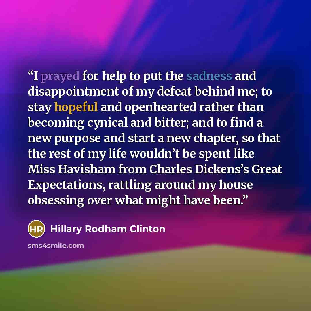 “I prayed for help to put the sadness and disappointment of my defeat behind me; to stay hopeful and openhearted rather than becoming cynical and bitter; and to find a new purpose and start a new chapter, so that the rest of my life wouldn’t be spent like Miss Havisham from Charles Dickens’s Great…” quote by Hillary Rodham Clinton