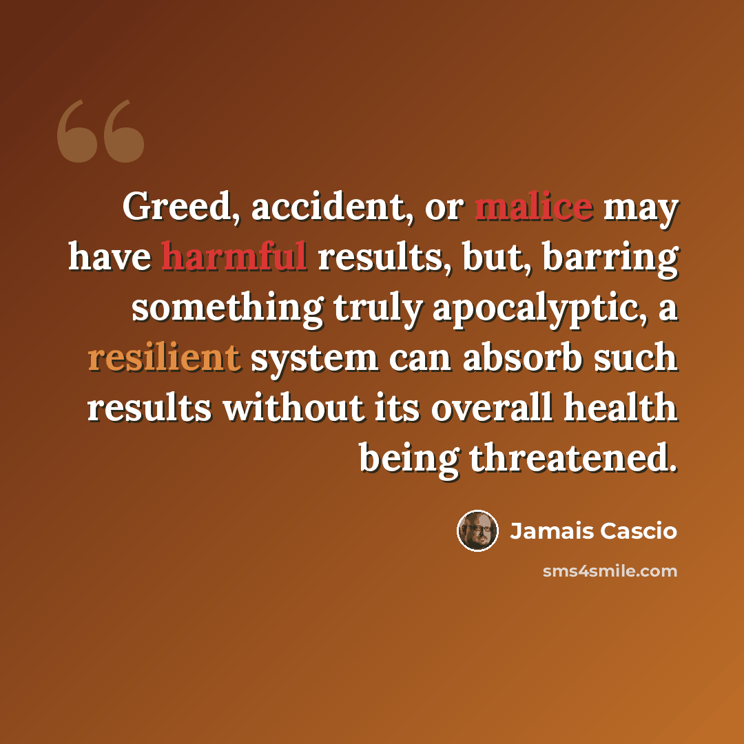 “Greed, accident, or malice may have harmful results, but, barring something truly apocalyptic, a resilient system can absorb such results without its overall health being threatened.” quote by Jamais Cascio
