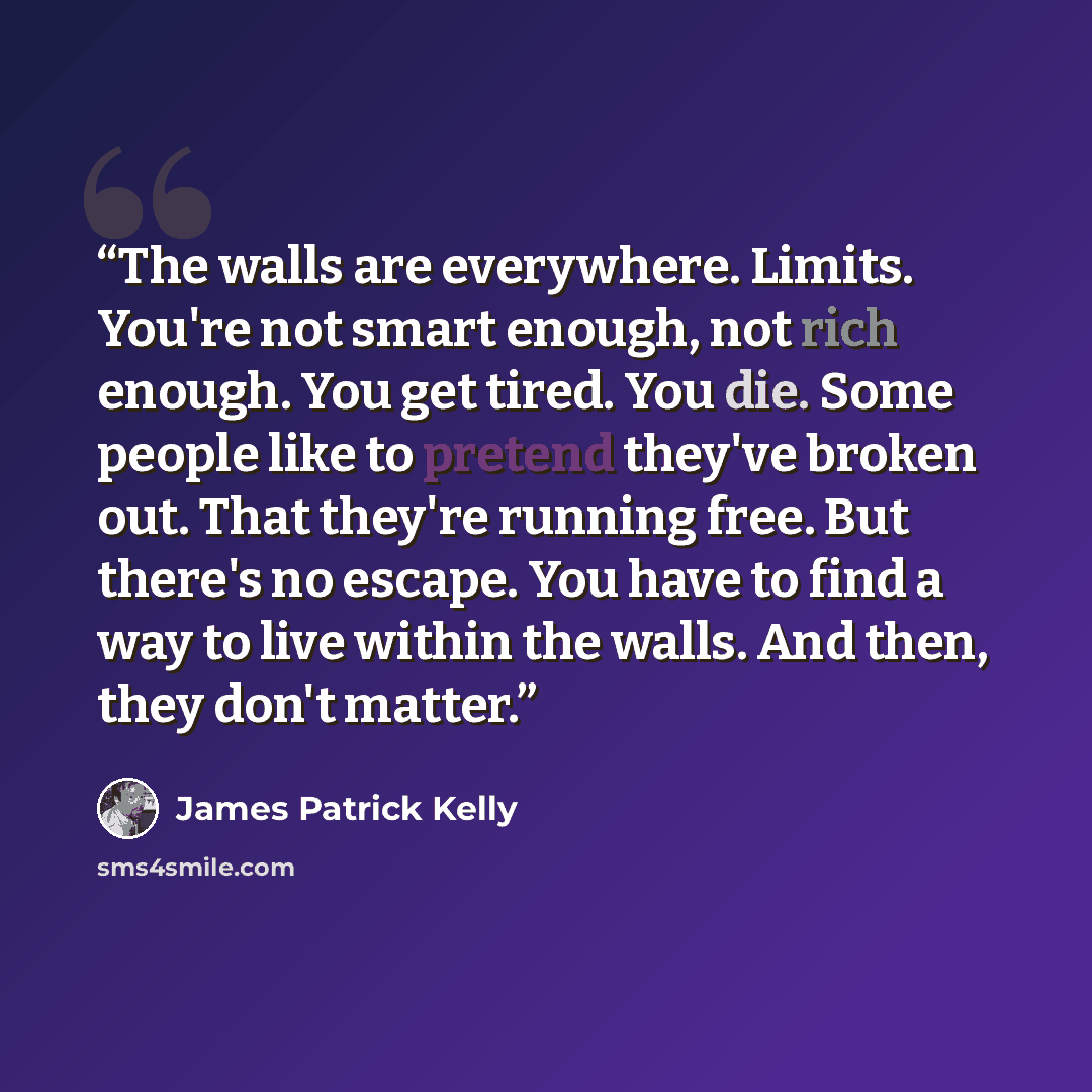 “The walls are everywhere. Limits. You're not smart enough, not rich enough. You get tired. You die. Some people like to pretend they've broken out. That they're running free. But there's no escape. You have to find a way to live within the walls. And then, they don't matter.” quote by James Patrick Kelly