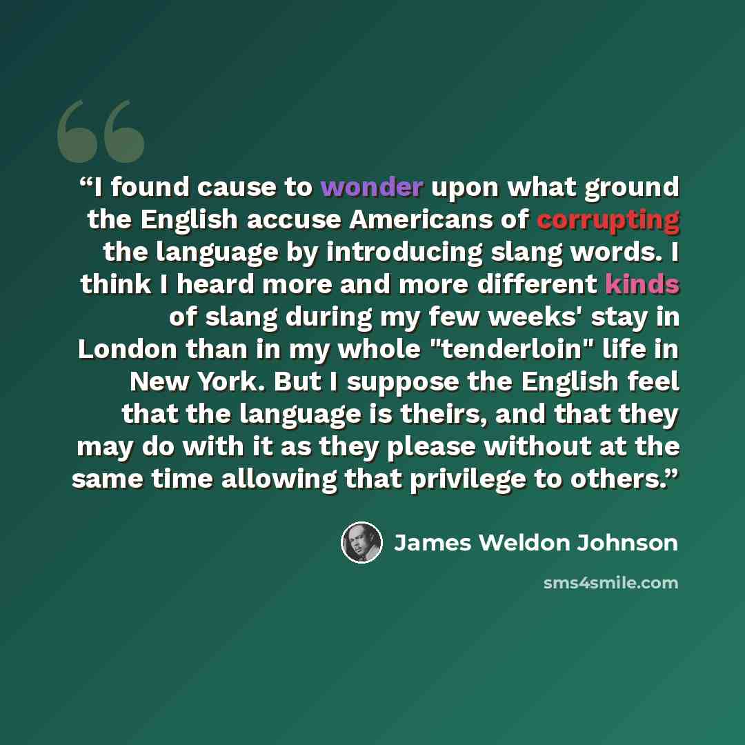 “I found cause to wonder upon what ground the English accuse Americans of corrupting the language by introducing slang words. I think I heard more and more different kinds of slang during my few weeks' stay in London than in my whole "tenderloin" life in New York. But I suppose the English feel…” quote by James Weldon Johnson