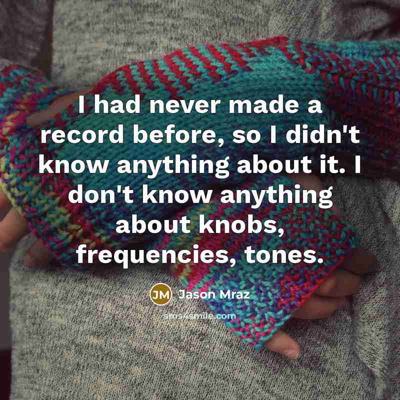 “I had never made a record before, so I didn't know anything about it. I don't know anything about knobs, frequencies, tones.” quote by Jason Mraz