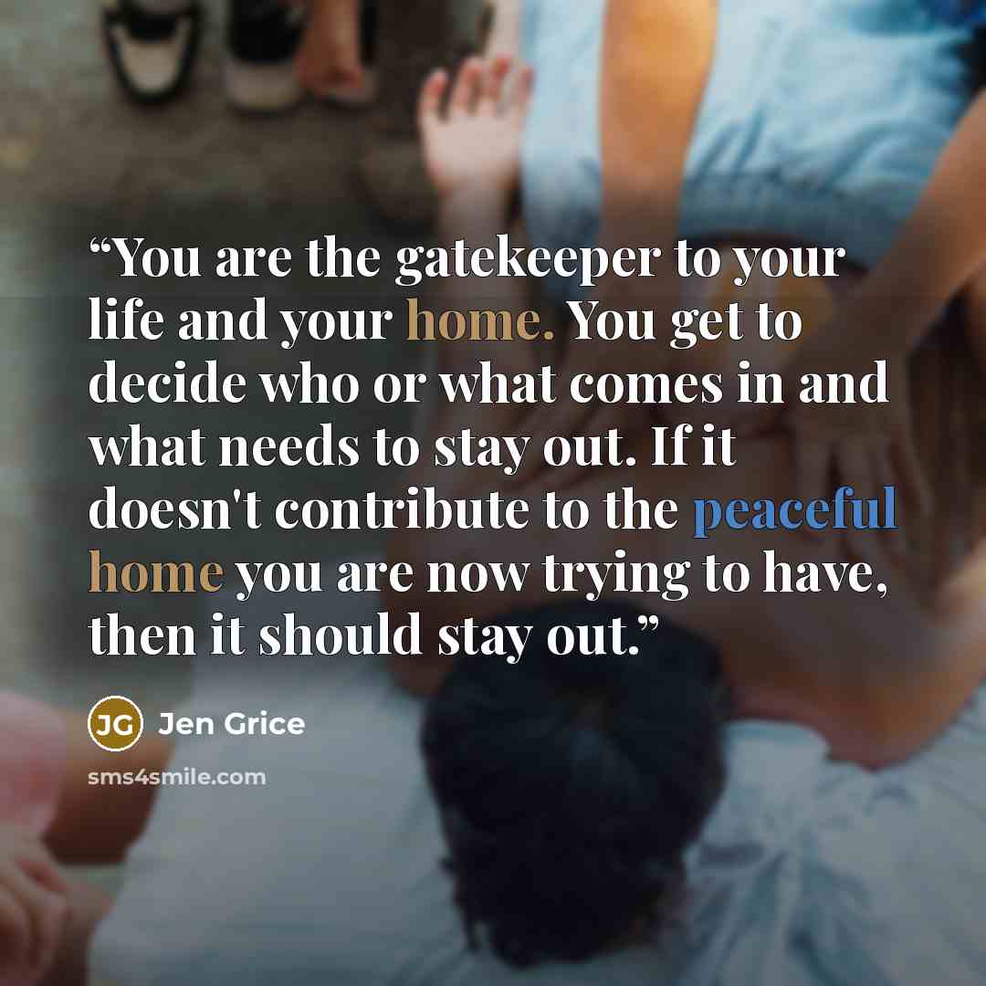 “You are the gatekeeper to your life and your home. You get to decide who or what comes in and what needs to stay out. If it doesn't contribute to the peaceful home you are now trying to have, then it should stay out.” quote by Jen Grice