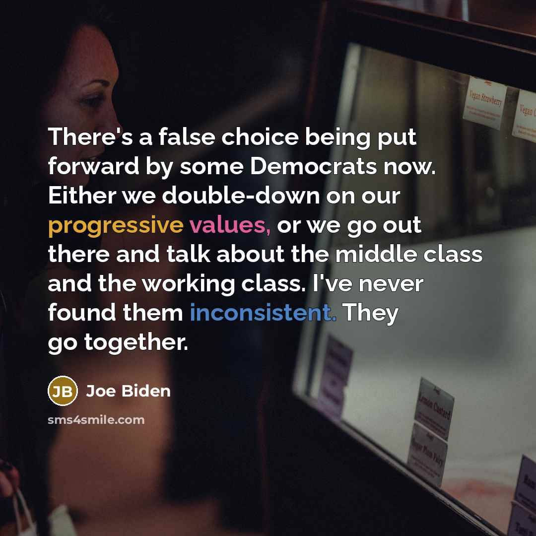 “There's a false choice being put forward by some Democrats now. Either we double-down on our progressive values, or we go out there and talk about the middle class and the working class. I've never found them inconsistent. They go together.” quote by Joe Biden