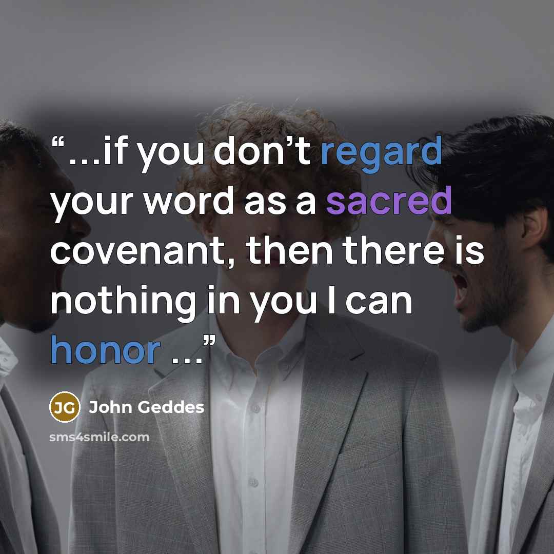“...if you don't regard your word as a sacred covenant, then there is nothing in you I can honor ...” quote by John Geddes