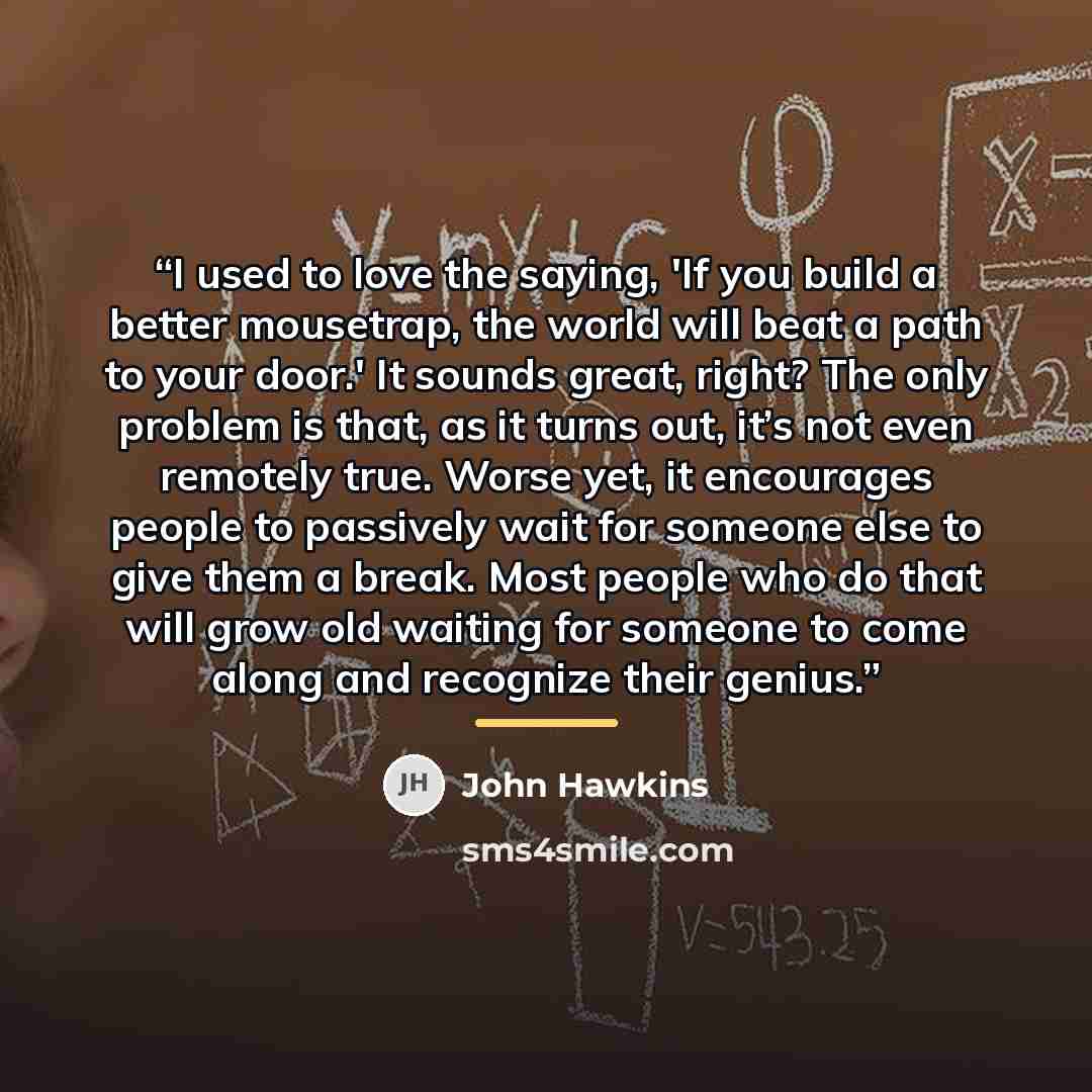 “I used to love the saying, 'If you build a better mousetrap, the world will beat a path to your door.' It sounds great, right? The only problem is that, as it turns out, it’s not even remotely true. Worse yet, it encourages people to passively wait for someone else to give them a break. Most…” quote by John Hawkins