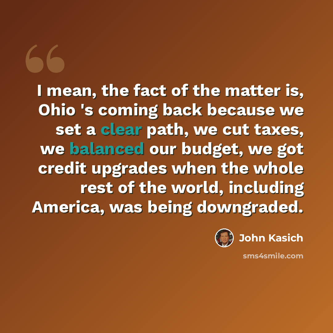 “I mean, the fact of the matter is, Ohio 's coming back because we set a clear path, we cut taxes, we balanced our budget, we got credit upgrades when the whole rest of the world, including America, was being downgraded.” quote by John Kasich
