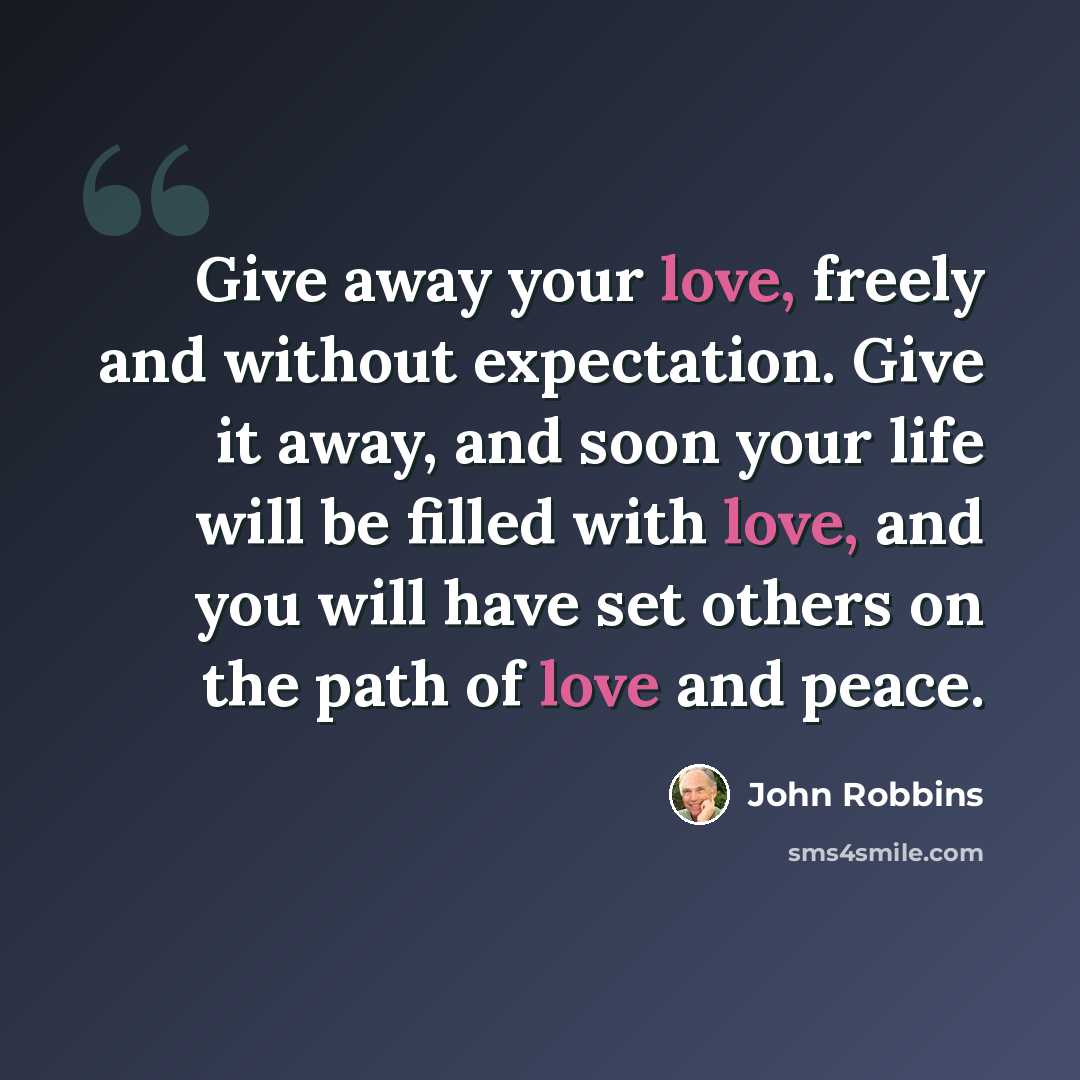“Give away your love, freely and without expectation. Give it away, and soon your life will be filled with love, and you will have set others on the path of love and peace.” quote by John Robbins