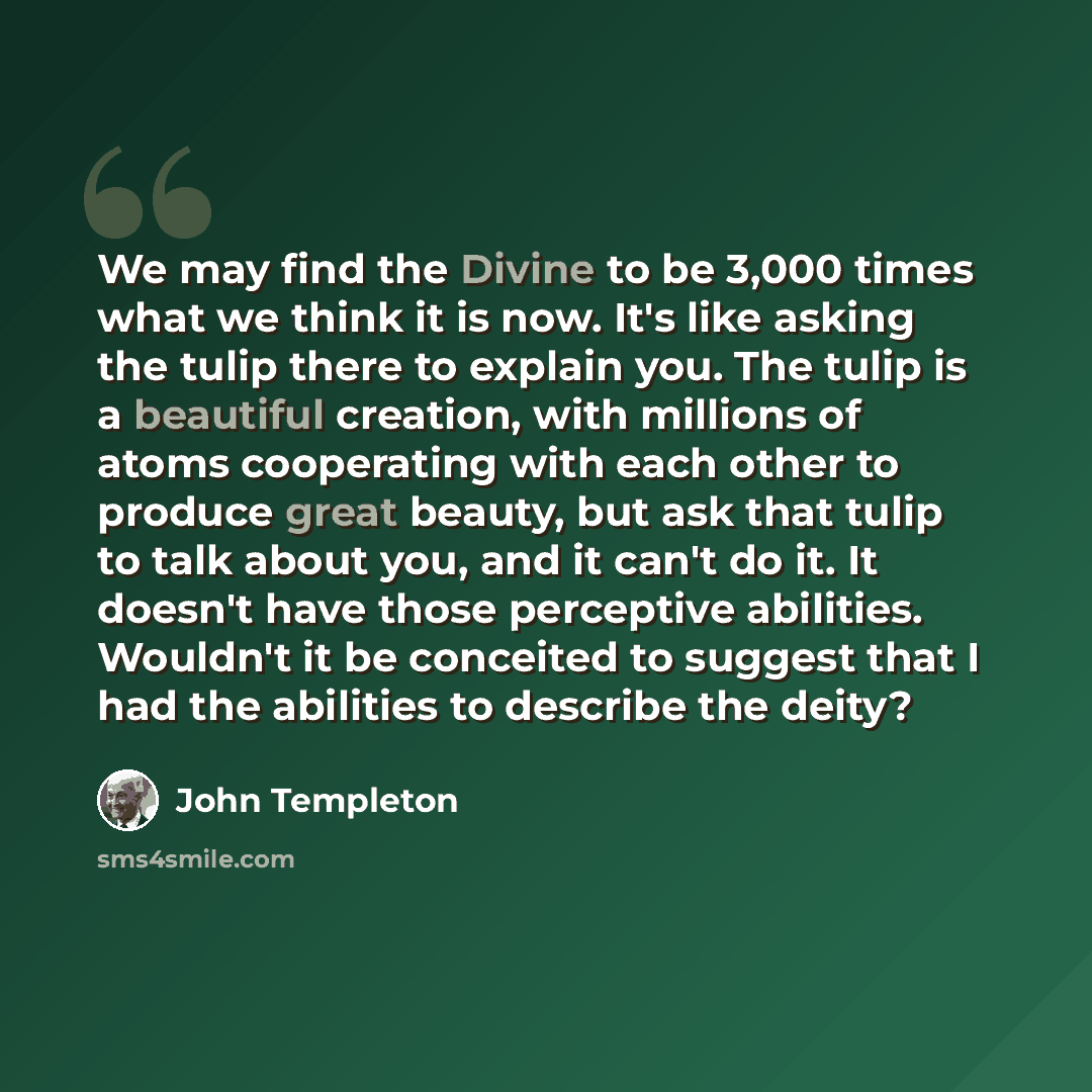 “We may find the Divine to be 3,000 times what we think it is now. It's like asking the tulip there to explain you. The tulip is a beautiful creation, with millions of atoms cooperating with each other to produce great beauty, but ask that tulip to talk about you, and it can't do it. It doesn't…” quote by John Templeton