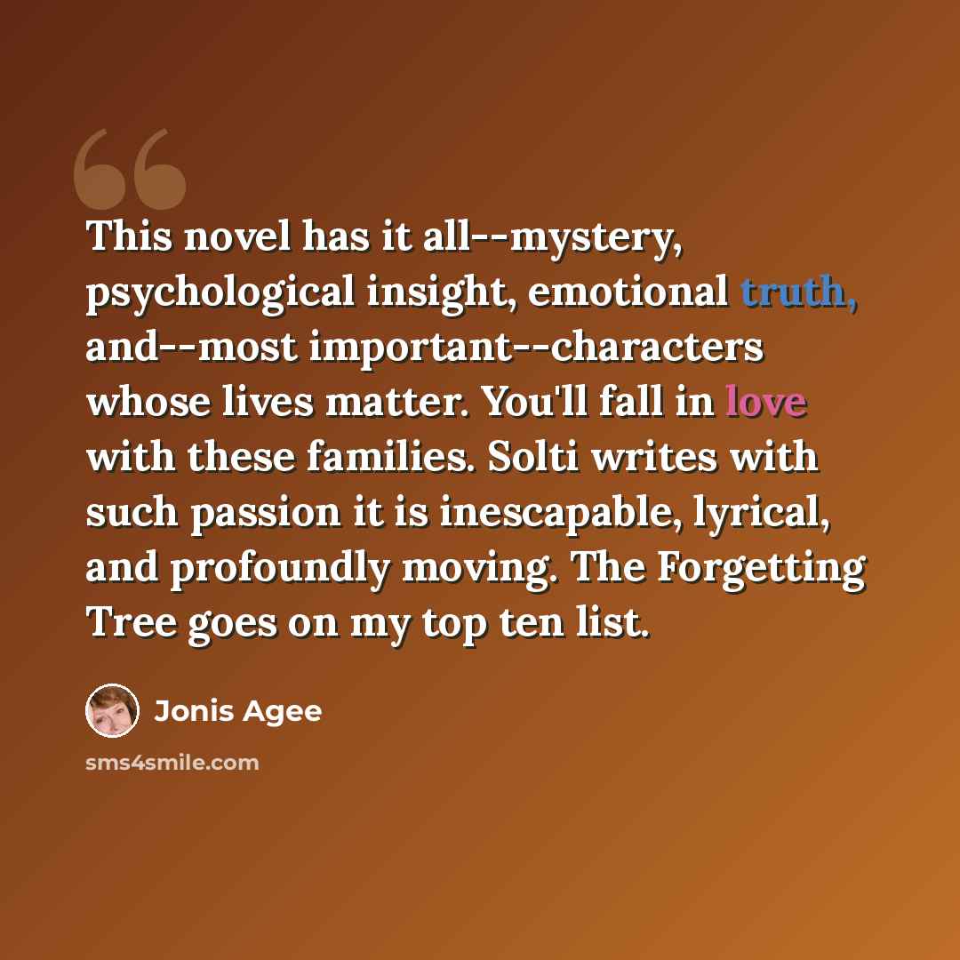 “This novel has it all--mystery, psychological insight, emotional truth, and--most important--characters whose lives matter. You'll fall in love with these families. Solti writes with such passion it is inescapable, lyrical, and profoundly moving. The Forgetting Tree goes on my top ten list.” quote by Jonis Agee