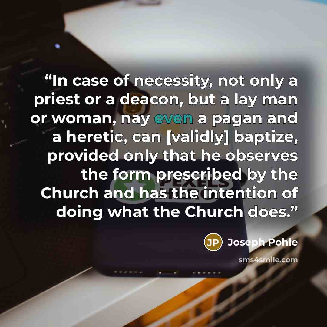 “In case of necessity, not only a priest or a deacon, but a lay man or woman, nay even a pagan and a heretic, can [validly] baptize, provided only that he observes the form prescribed by the Church and has the intention of doing what the Church does.” quote by Joseph Pohle