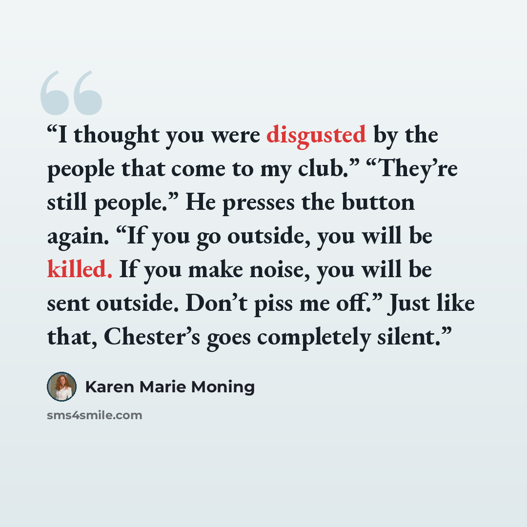“I thought you were disgusted by the people that come to my club.” “They’re still people.” He presses the button again. “If you go outside, you will be killed. If you make noise, you will be sent outside. Don’t piss me off.” Just like that, Chester’s goes completely silent.” quote by Karen Marie Moning