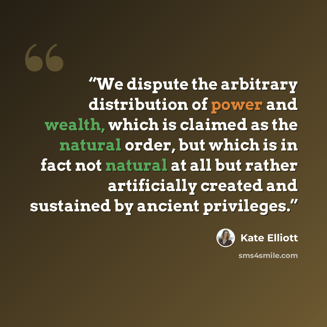 “We dispute the arbitrary distribution of power and wealth, which is claimed as the natural order, but which is in fact not natural at all but rather artificially created and sustained by ancient privileges.” quote by Kate Elliott