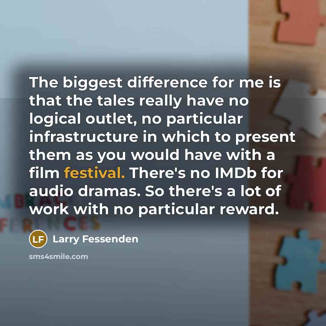 “The biggest difference for me is that the tales really have no logical outlet, no particular infrastructure in which to present them as you would have with a film festival. There's no IMDb for audio dramas. So there's a lot of work with no particular reward.” quote by Larry Fessenden