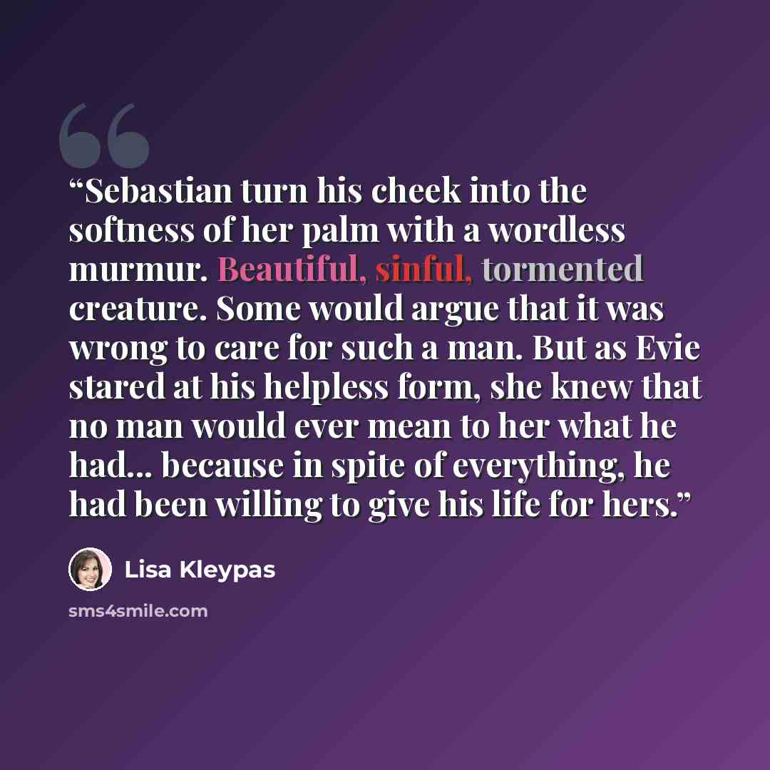 “Sebastian turn his cheek into the softness of her palm with a wordless murmur. Beautiful, sinful, tormented creature. Some would argue that it was wrong to care for such a man. But as Evie stared at his helpless form, she knew that no man would ever mean to her what he had... because in spite of…” quote by Lisa Kleypas