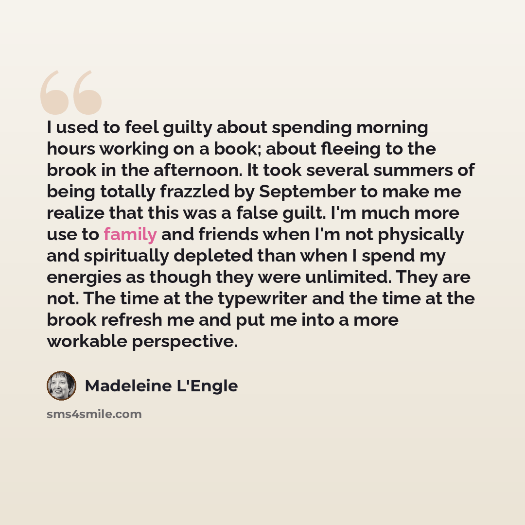 “I used to feel guilty about spending morning hours working on a book; about fleeing to the brook in the afternoon. It took several summers of being totally frazzled by September to make me realize that this was a false guilt. I'm much more use to family and friends when I'm not physically and…” quote by Madeleine L'Engle