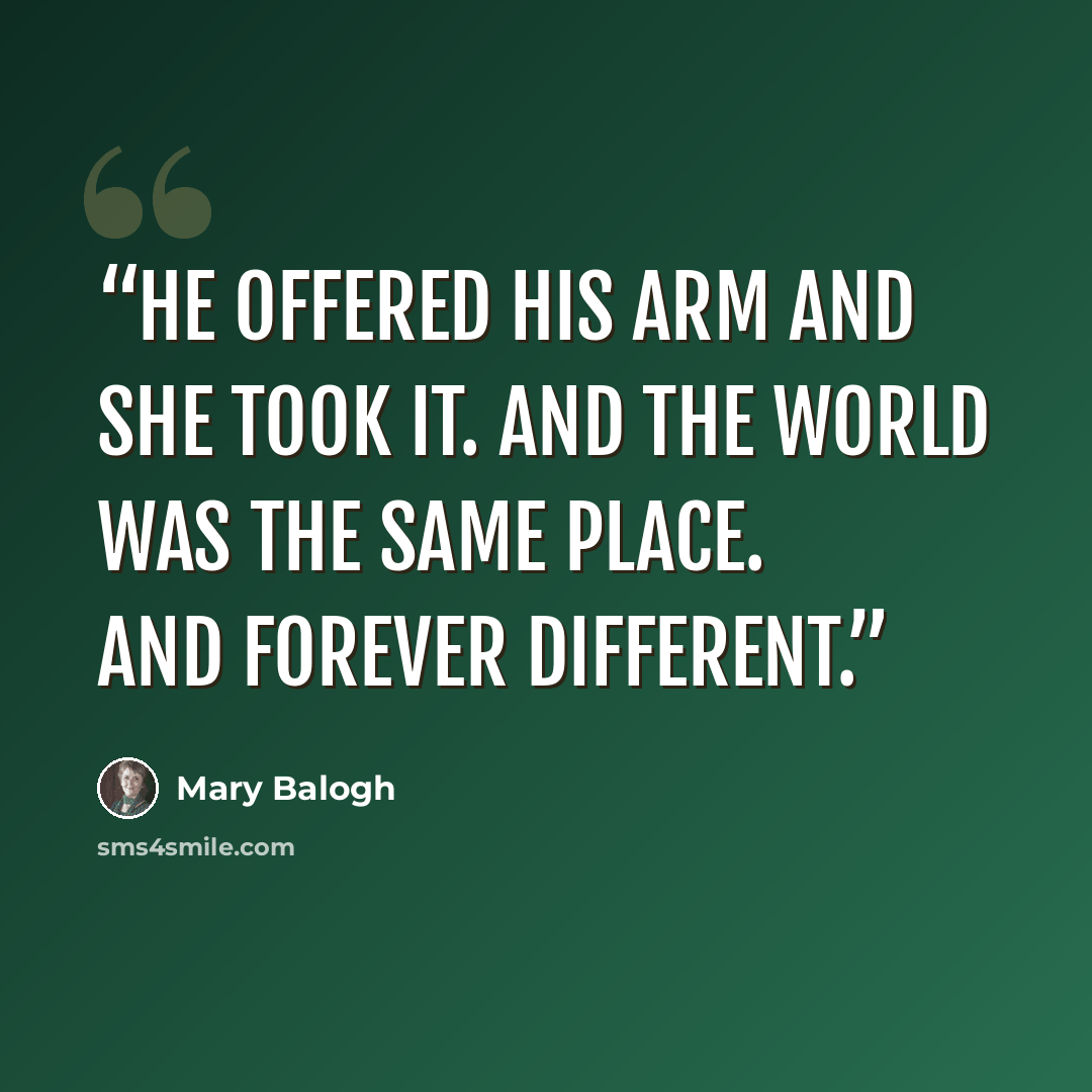 “He offered his arm and she took it. And the world was the same place. And forever different.” quote by Mary Balogh